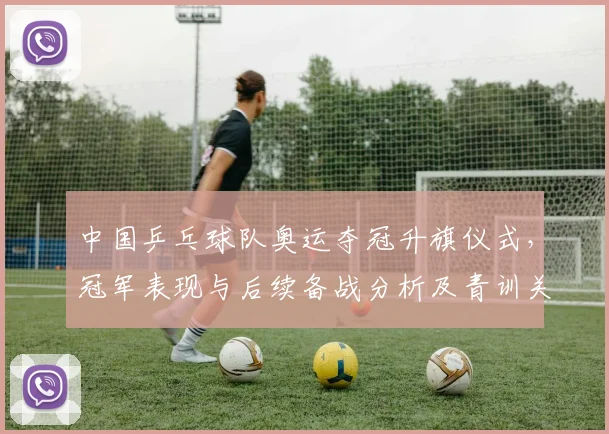 中国乒乓球队奥运夺冠升旗仪式，冠军表现与后续备战分析及青训关注点