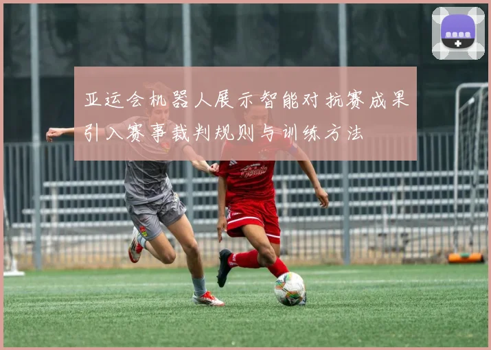 亚运会机器人展示智能对抗赛成果引入赛事裁判规则与训练方法