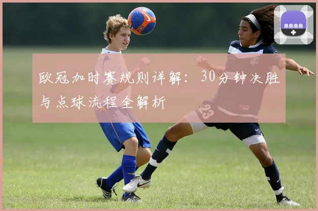欧冠加时赛规则详解：30分钟决胜与点球流程全解析