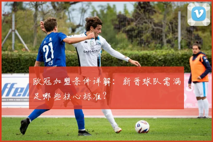 欧冠加盟条件详解:新晋球队需满足哪些核心标准?