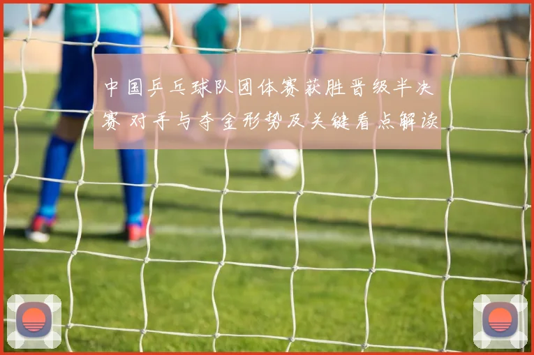 中国乒乓球队团体赛获胜晋级半决赛 对手与夺金形势及关键看点解读