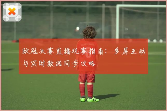 欧冠决赛直播观赛指南：多屏互动与实时数据同步攻略