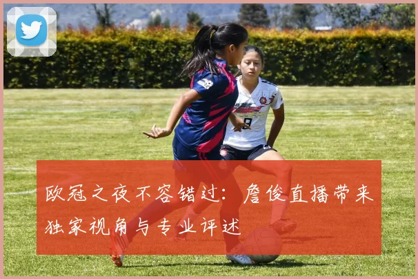 欧冠之夜不容错过:詹俊直播带来独家视角与专业评述
