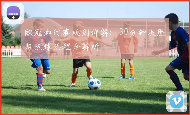 欧冠加时赛规则详解:30分钟决胜与点球流程全解析