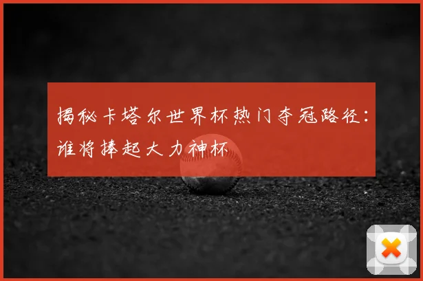 揭秘卡塔尔世界杯热门夺冠路径:谁将捧起大力神杯
