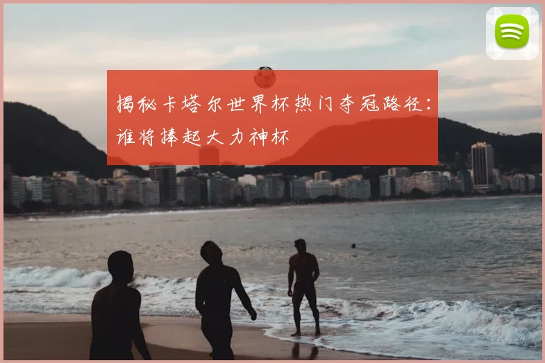 揭秘卡塔尔世界杯热门夺冠路径:谁将捧起大力神杯