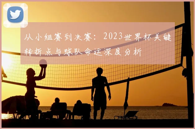 从小组赛到决赛：2023世界杯关键转折点与球队命运深度分析