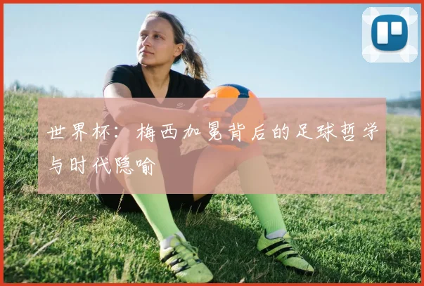 世界杯:梅西加冕背后的足球哲学与时代隐喻