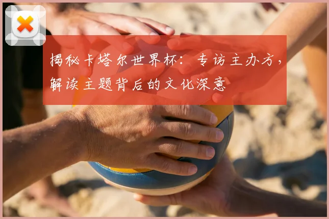 揭秘卡塔尔世界杯:专访主办方,解读主题背后的文化深意