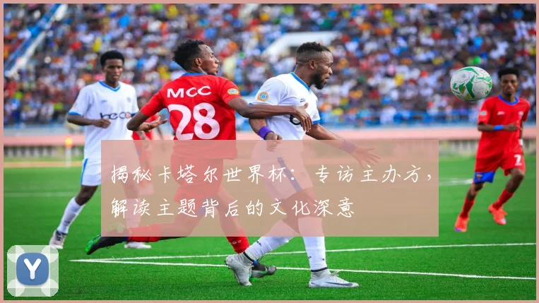 揭秘卡塔尔世界杯:专访主办方,解读主题背后的文化深意