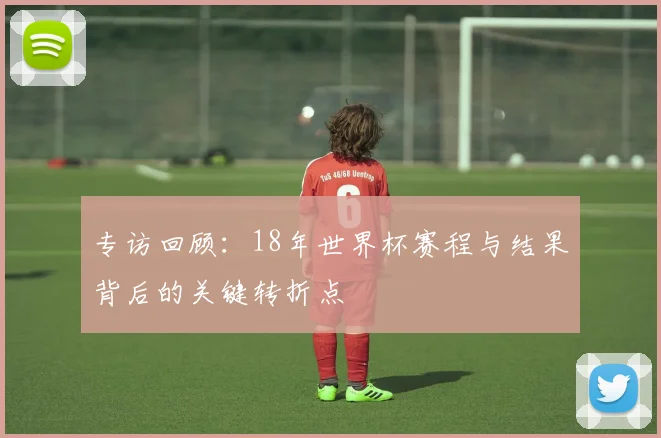 专访回顾:18年世界杯赛程与结果背后的关键转折点