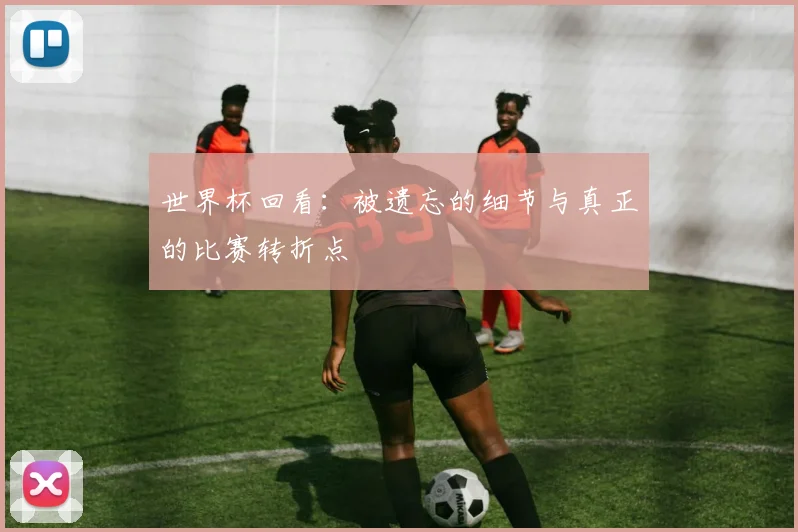 世界杯回看:被遗忘的细节与真正的比赛转折点