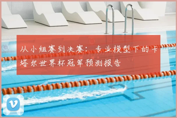 从小组赛到决赛：专业模型下的卡塔尔世界杯冠军预测报告