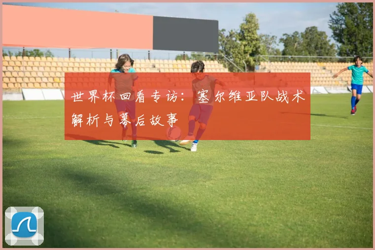 世界杯回看专访：塞尔维亚队战术解析与幕后故事